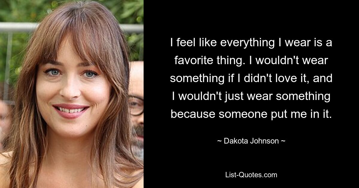 I feel like everything I wear is a favorite thing. I wouldn't wear something if I didn't love it, and I wouldn't just wear something because someone put me in it. — © Dakota Johnson