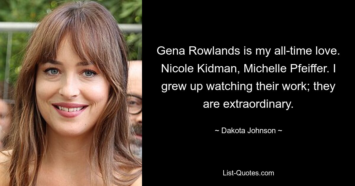 Gena Rowlands is my all-time love. Nicole Kidman, Michelle Pfeiffer. I grew up watching their work; they are extraordinary. — © Dakota Johnson