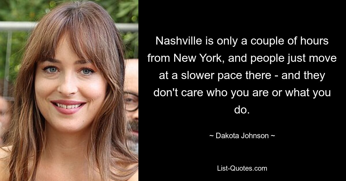 Nashville is only a couple of hours from New York, and people just move at a slower pace there - and they don't care who you are or what you do. — © Dakota Johnson