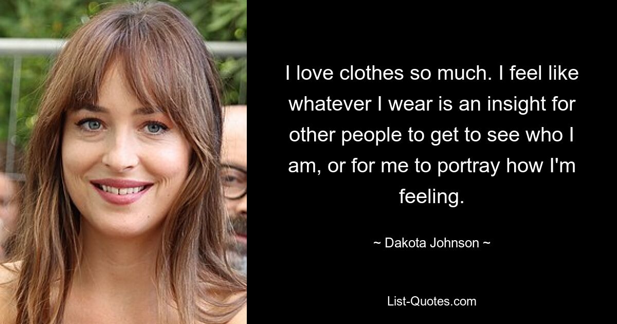 I love clothes so much. I feel like whatever I wear is an insight for other people to get to see who I am, or for me to portray how I'm feeling. — © Dakota Johnson