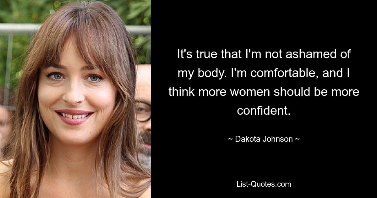 It's true that I'm not ashamed of my body. I'm comfortable, and I think more women should be more confident. — © Dakota Johnson