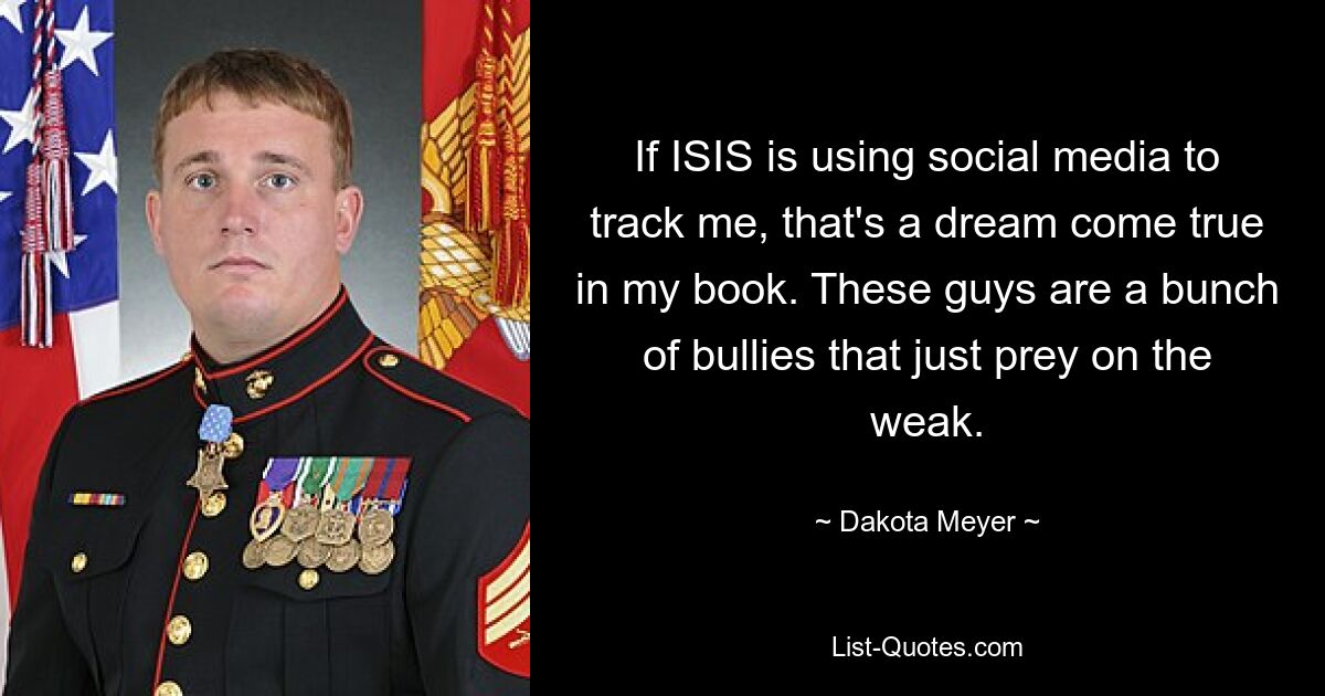 If ISIS is using social media to track me, that's a dream come true in my book. These guys are a bunch of bullies that just prey on the weak. — © Dakota Meyer