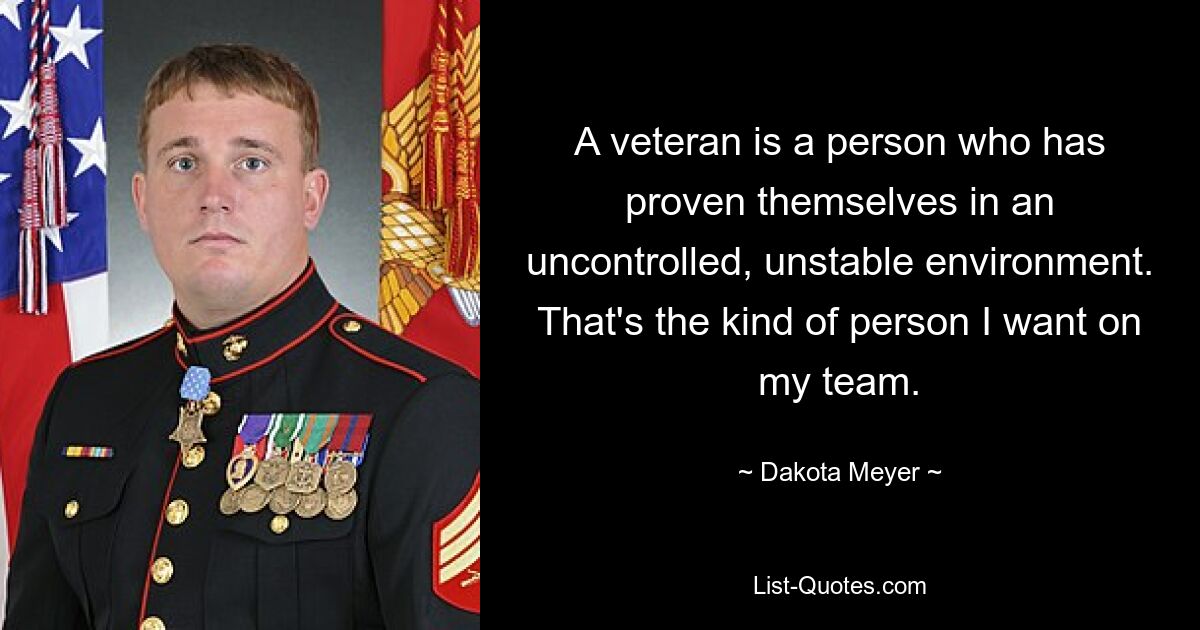 A veteran is a person who has proven themselves in an uncontrolled, unstable environment. That's the kind of person I want on my team. — © Dakota Meyer