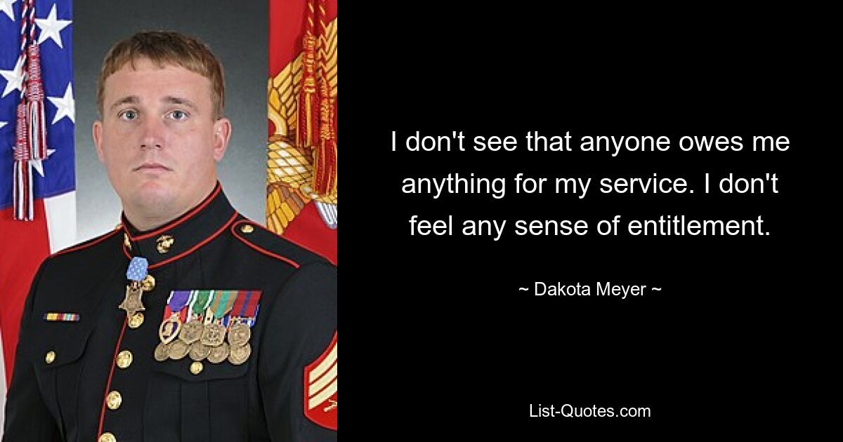 I don't see that anyone owes me anything for my service. I don't feel any sense of entitlement. — © Dakota Meyer