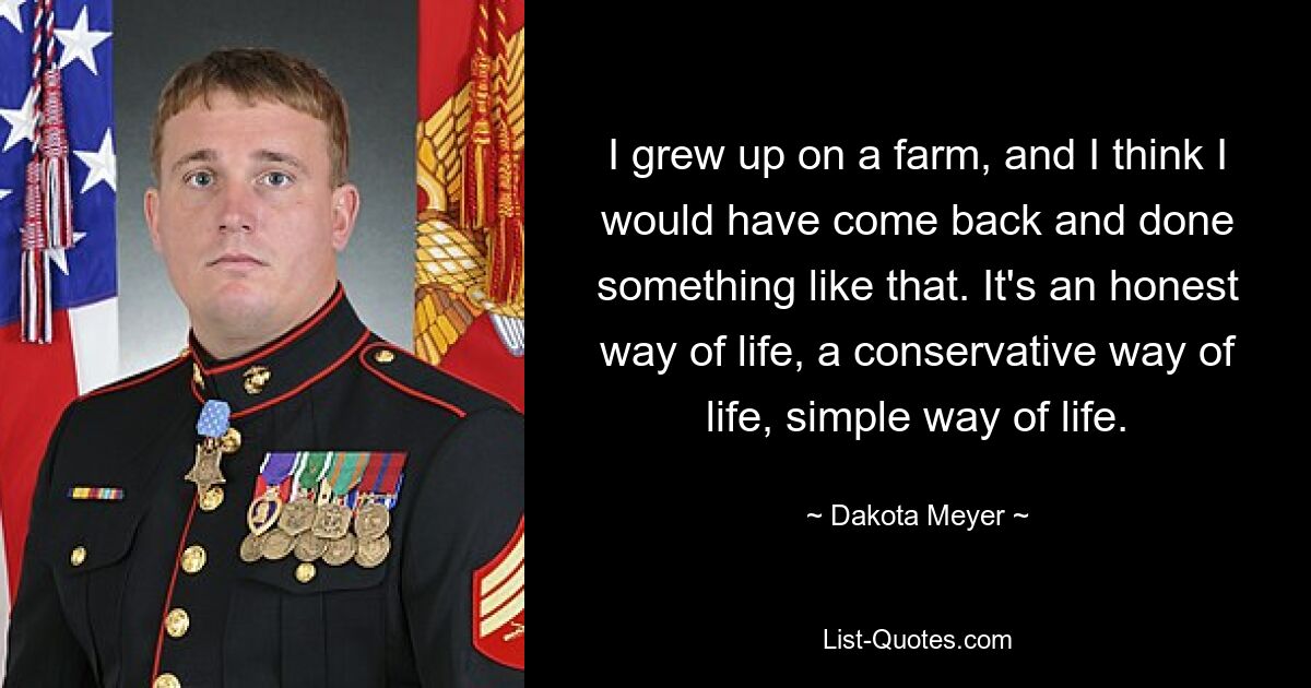 I grew up on a farm, and I think I would have come back and done something like that. It's an honest way of life, a conservative way of life, simple way of life. — © Dakota Meyer