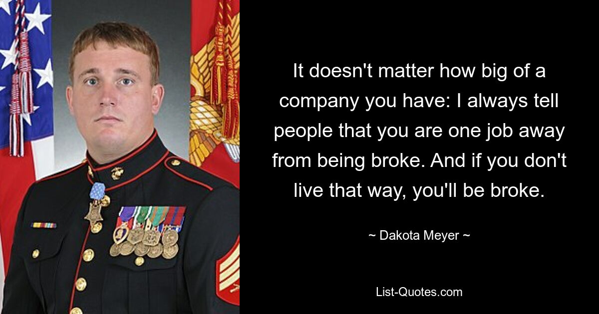 It doesn't matter how big of a company you have: I always tell people that you are one job away from being broke. And if you don't live that way, you'll be broke. — © Dakota Meyer