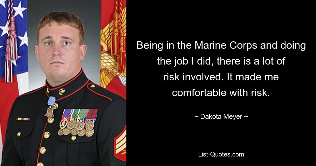 Being in the Marine Corps and doing the job I did, there is a lot of risk involved. It made me comfortable with risk. — © Dakota Meyer