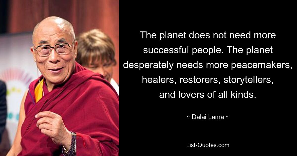 The planet does not need more successful people. The planet desperately needs more peacemakers, healers, restorers, storytellers, and lovers of all kinds. — © Dalai Lama