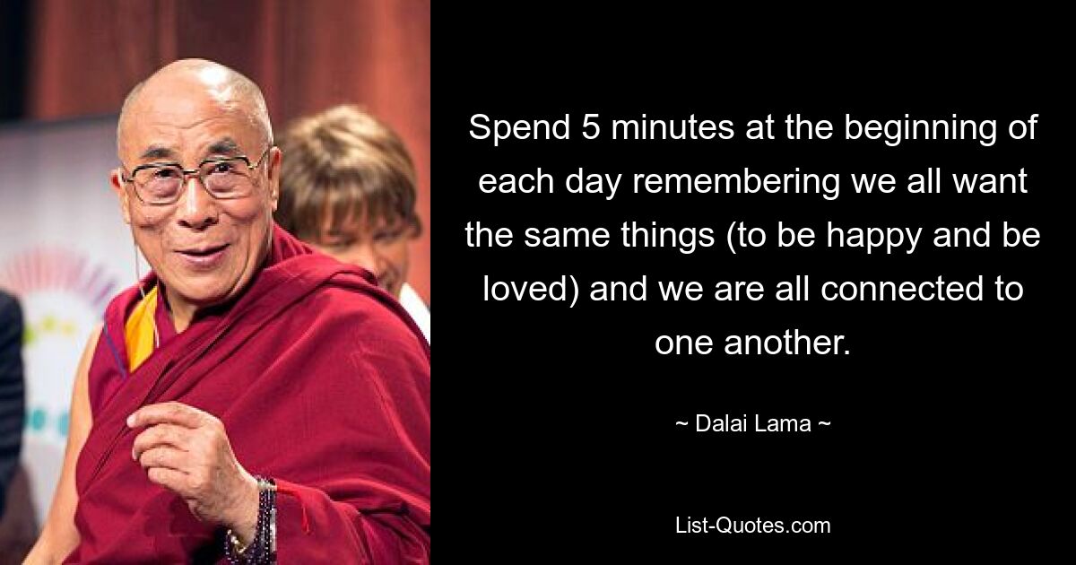 Spend 5 minutes at the beginning of each day remembering we all want the same things (to be happy and be loved) and we are all connected to one another. — © Dalai Lama