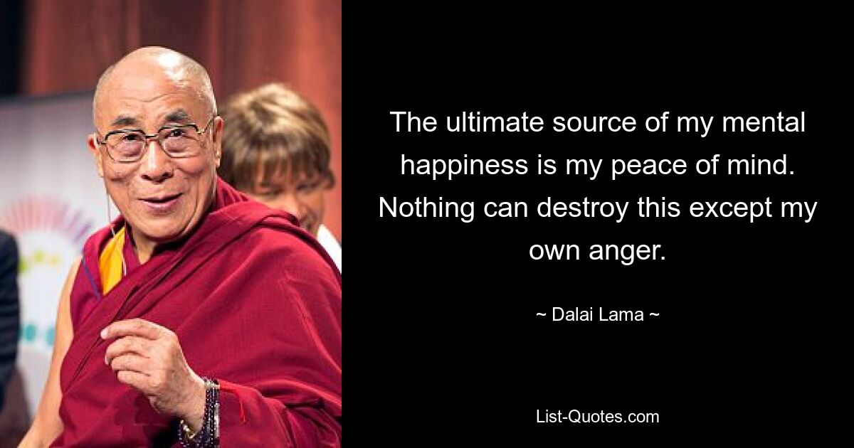 The ultimate source of my mental happiness is my peace of mind. Nothing can destroy this except my own anger. — © Dalai Lama