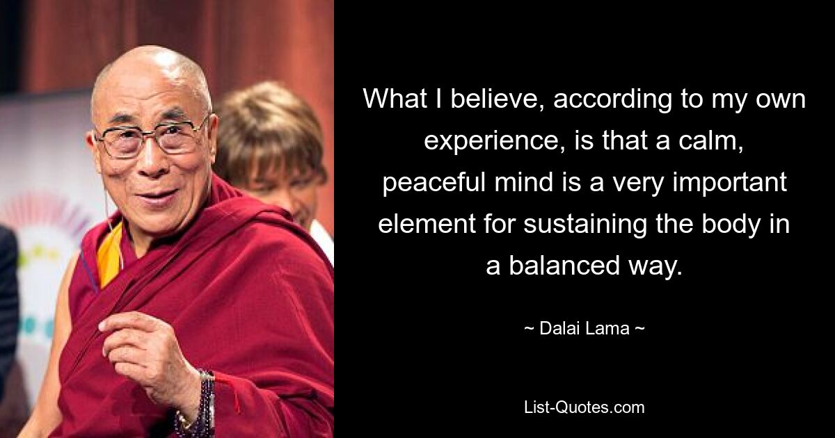 What I believe, according to my own experience, is that a calm, peaceful mind is a very important element for sustaining the body in a balanced way. — © Dalai Lama