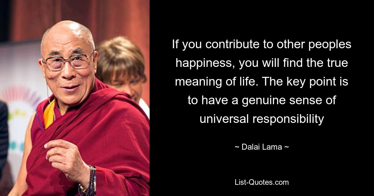 If you contribute to other peoples happiness, you will find the true meaning of life. The key point is to have a genuine sense of universal responsibility — © Dalai Lama