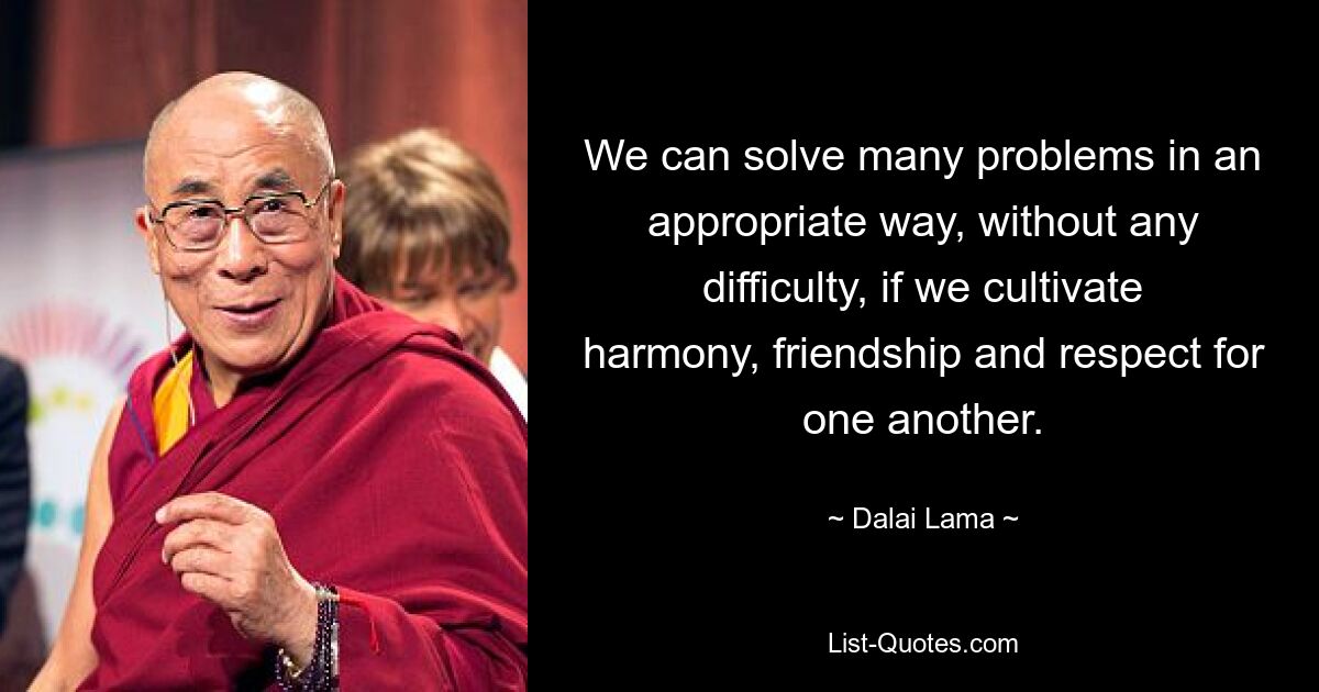 We can solve many problems in an appropriate way, without any difficulty, if we cultivate harmony, friendship and respect for one another. — © Dalai Lama