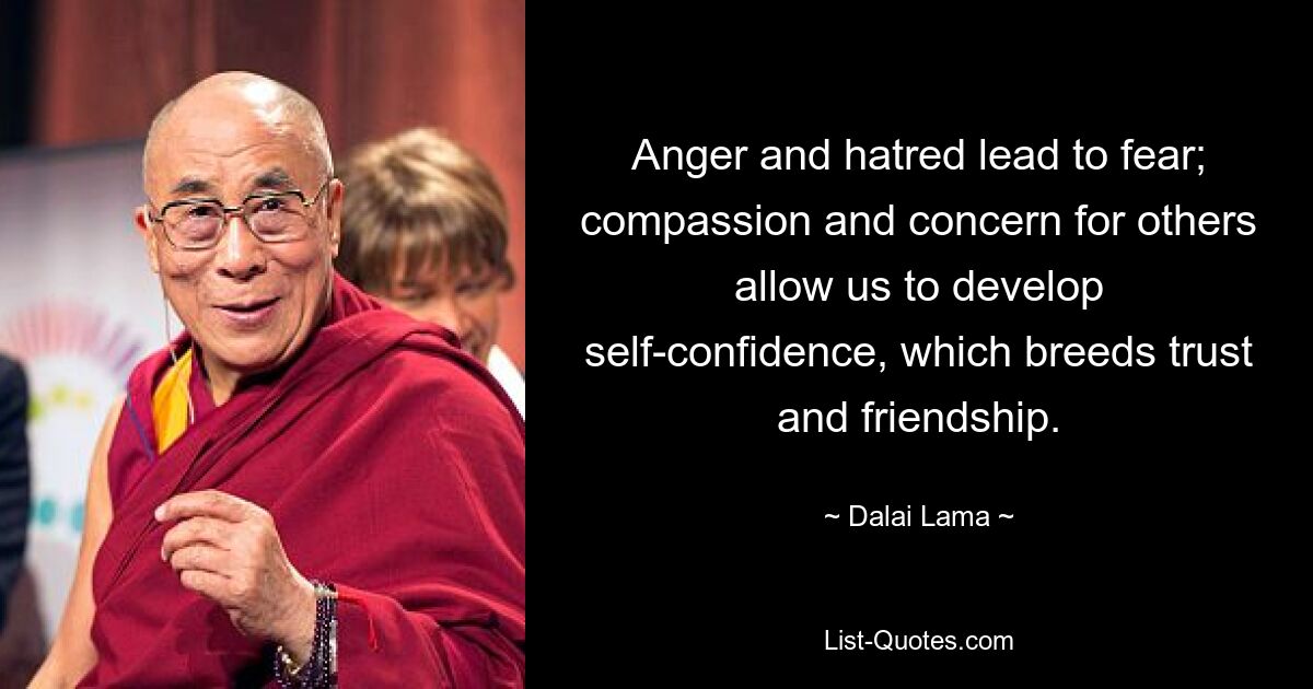 Anger and hatred lead to fear; compassion and concern for others allow us to develop self-confidence, which breeds trust and friendship. — © Dalai Lama