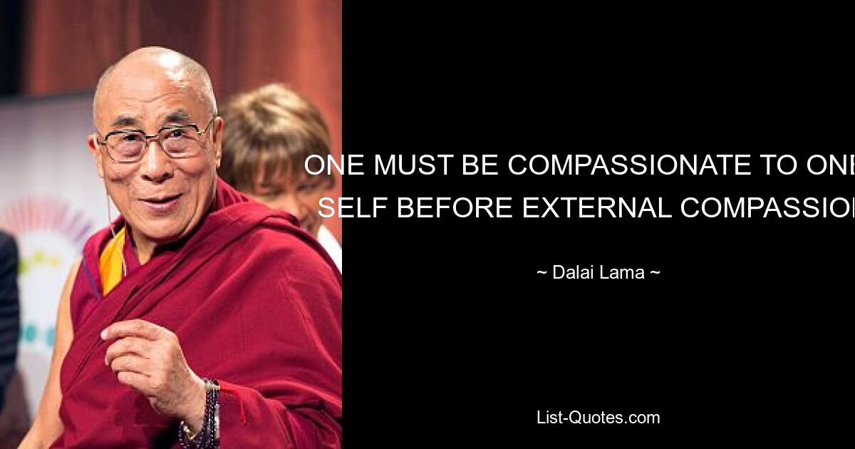 ONE MUST BE COMPASSIONATE TO ONE'S SELF BEFORE EXTERNAL COMPASSION. — © Dalai Lama