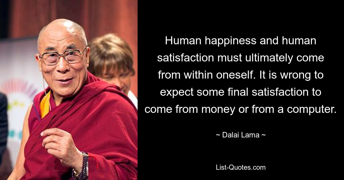 Human happiness and human satisfaction must ultimately come from within oneself. It is wrong to expect some final satisfaction to come from money or from a computer. — © Dalai Lama