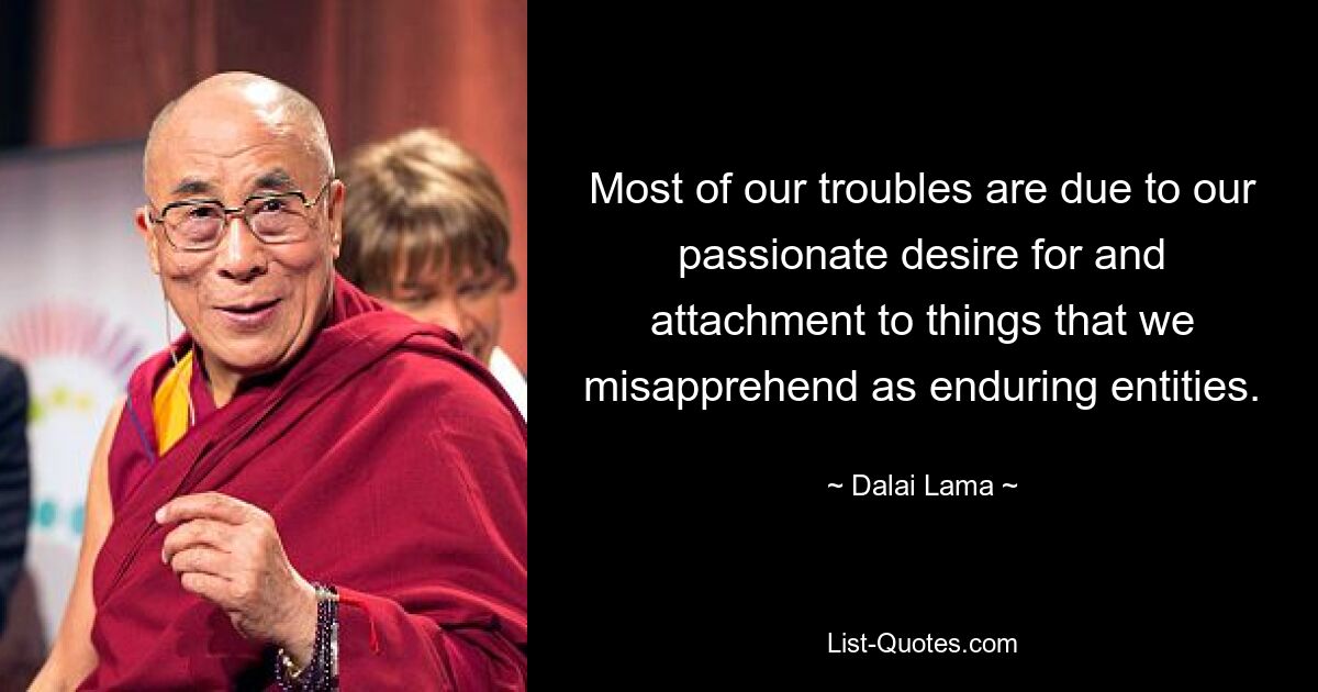 Most of our troubles are due to our passionate desire for and attachment to things that we misapprehend as enduring entities. — © Dalai Lama