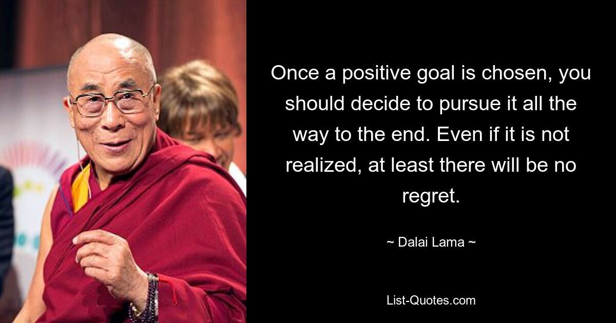 Once a positive goal is chosen, you should decide to pursue it all the way to the end. Even if it is not realized, at least there will be no regret. — © Dalai Lama