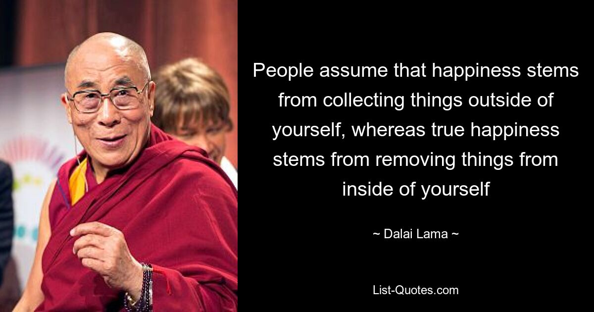 People assume that happiness stems from collecting things outside of yourself, whereas true happiness stems from removing things from inside of yourself — © Dalai Lama