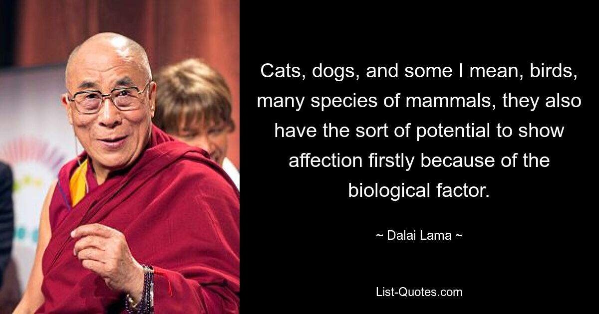 Cats, dogs, and some I mean, birds, many species of mammals, they also have the sort of potential to show affection firstly because of the biological factor. — © Dalai Lama