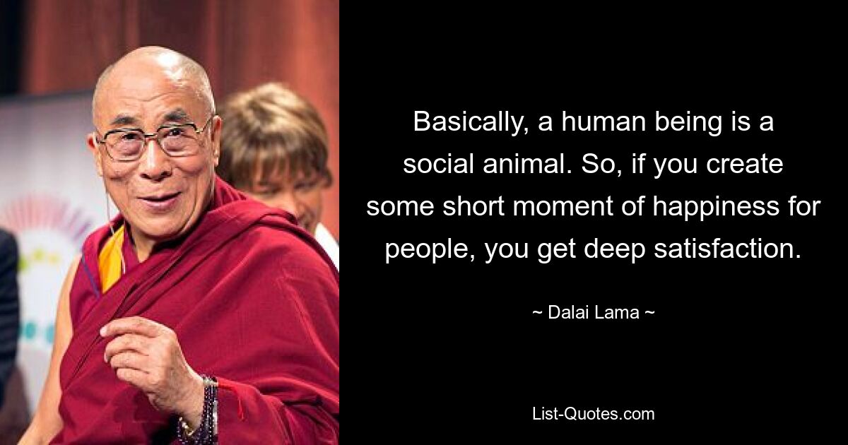 Basically, a human being is a social animal. So, if you create some short moment of happiness for people, you get deep satisfaction. — © Dalai Lama