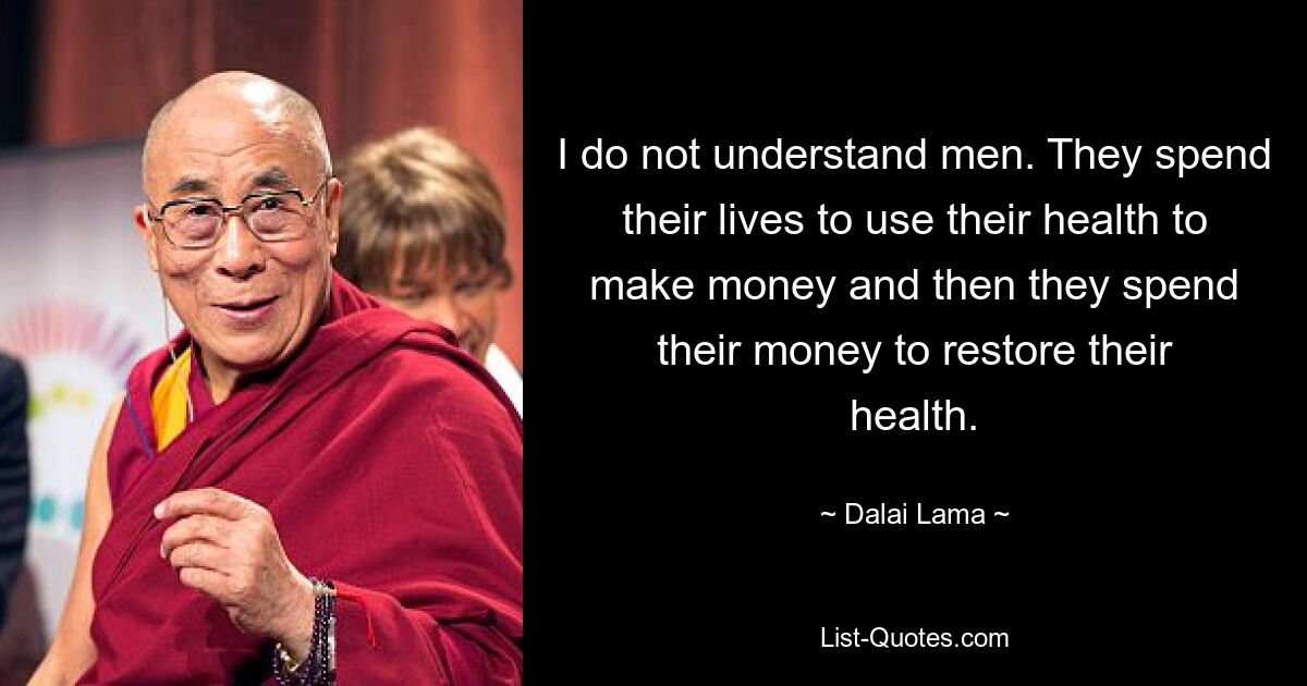 I do not understand men. They spend their lives to use their health to make money and then they spend their money to restore their health. — © Dalai Lama