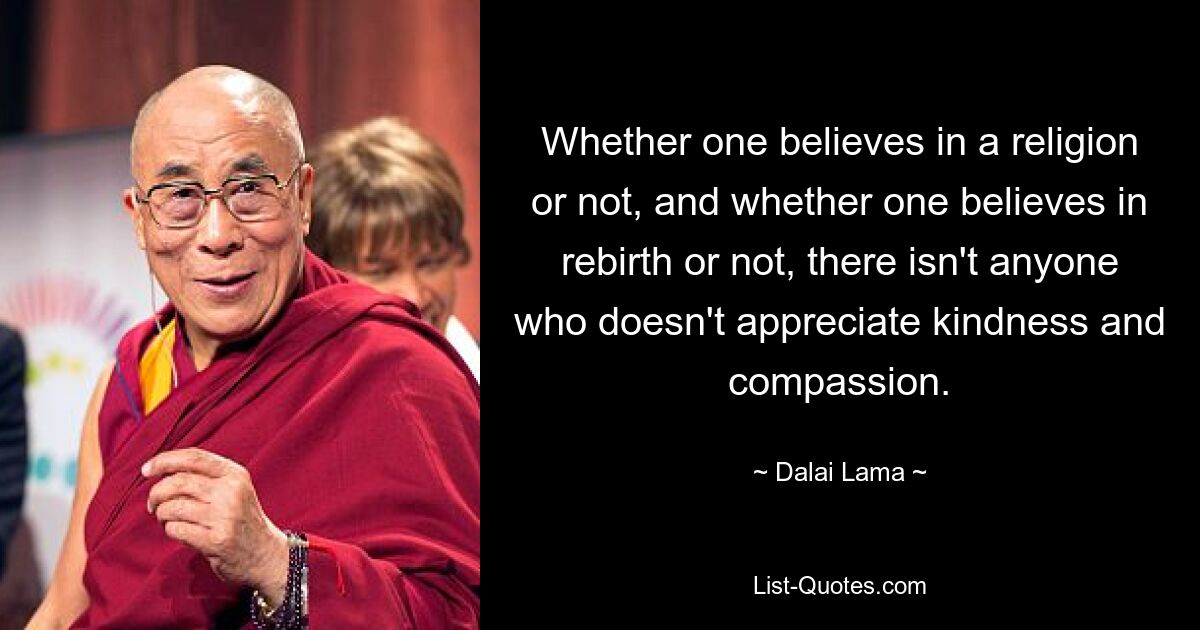 Whether one believes in a religion or not, and whether one believes in rebirth or not, there isn't anyone who doesn't appreciate kindness and compassion. — © Dalai Lama