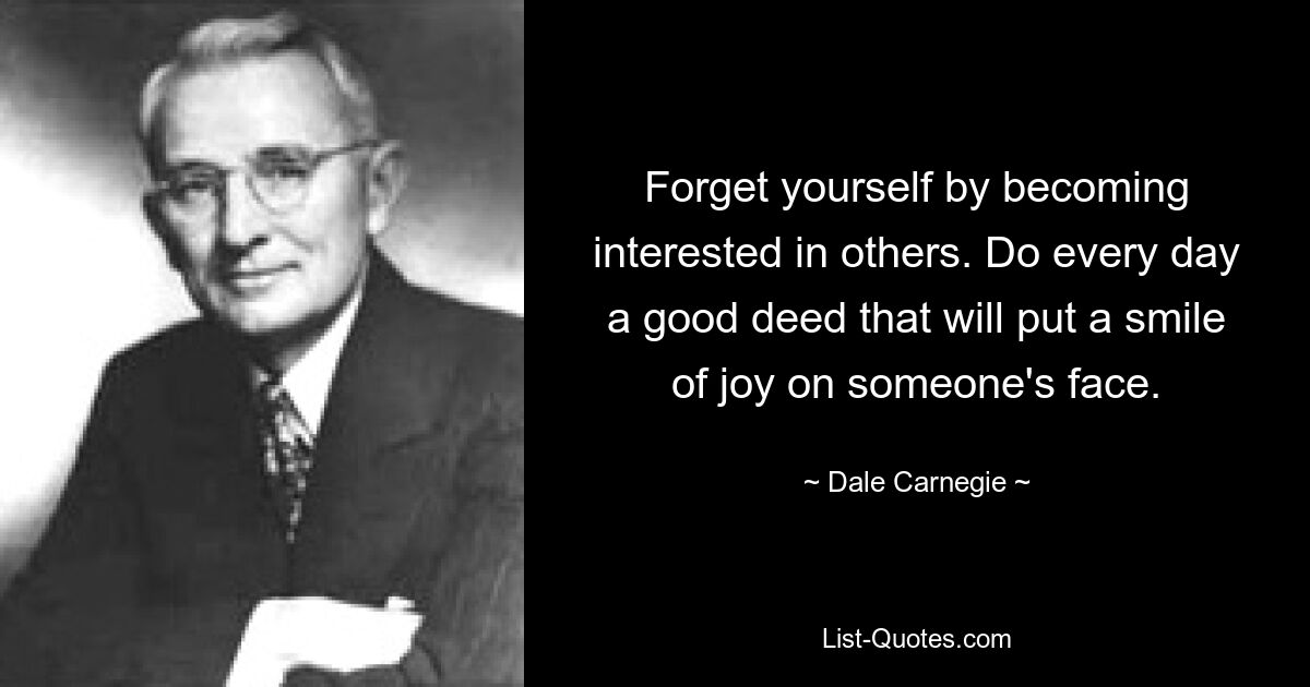 Forget yourself by becoming interested in others. Do every day a good deed that will put a smile of joy on someone's face. — © Dale Carnegie