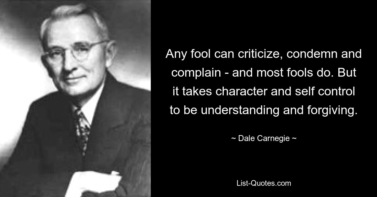 Any fool can criticize, condemn and complain - and most fools do. But it takes character and self control to be understanding and forgiving. — © Dale Carnegie