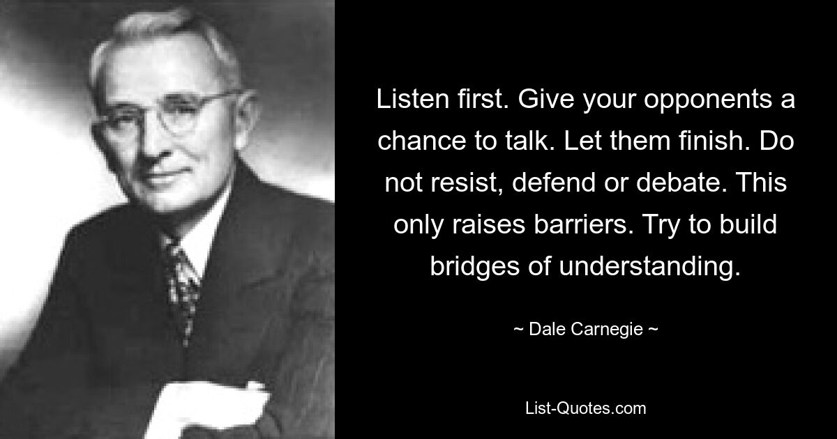 Listen first. Give your opponents a chance to talk. Let them finish. Do not resist, defend or debate. This only raises barriers. Try to build bridges of understanding. — © Dale Carnegie