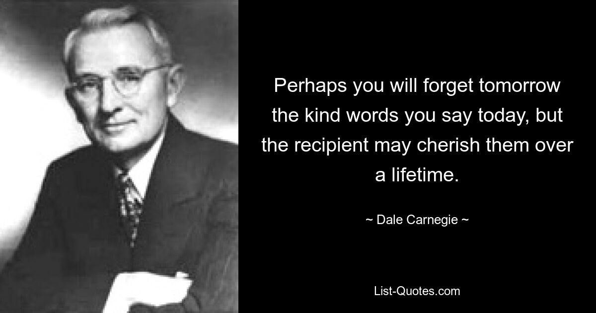 Perhaps you will forget tomorrow the kind words you say today, but the recipient may cherish them over a lifetime. — © Dale Carnegie