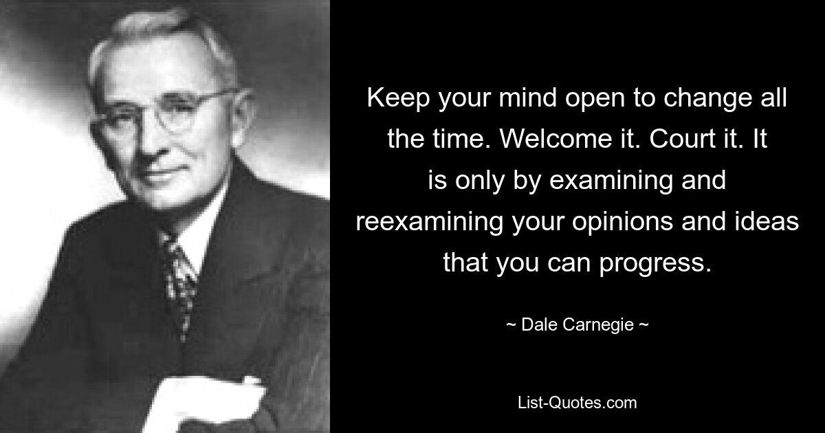 Keep your mind open to change all the time. Welcome it. Court it. It is only by examining and reexamining your opinions and ideas that you can progress. — © Dale Carnegie