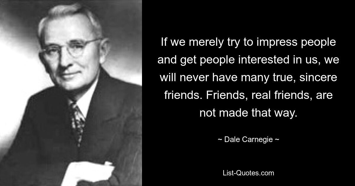 If we merely try to impress people and get people interested in us, we will never have many true, sincere friends. Friends, real friends, are not made that way. — © Dale Carnegie