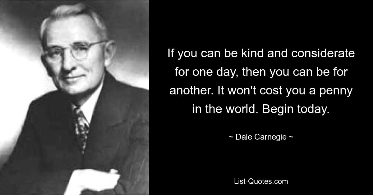 If you can be kind and considerate for one day, then you can be for another. It won't cost you a penny in the world. Begin today. — © Dale Carnegie