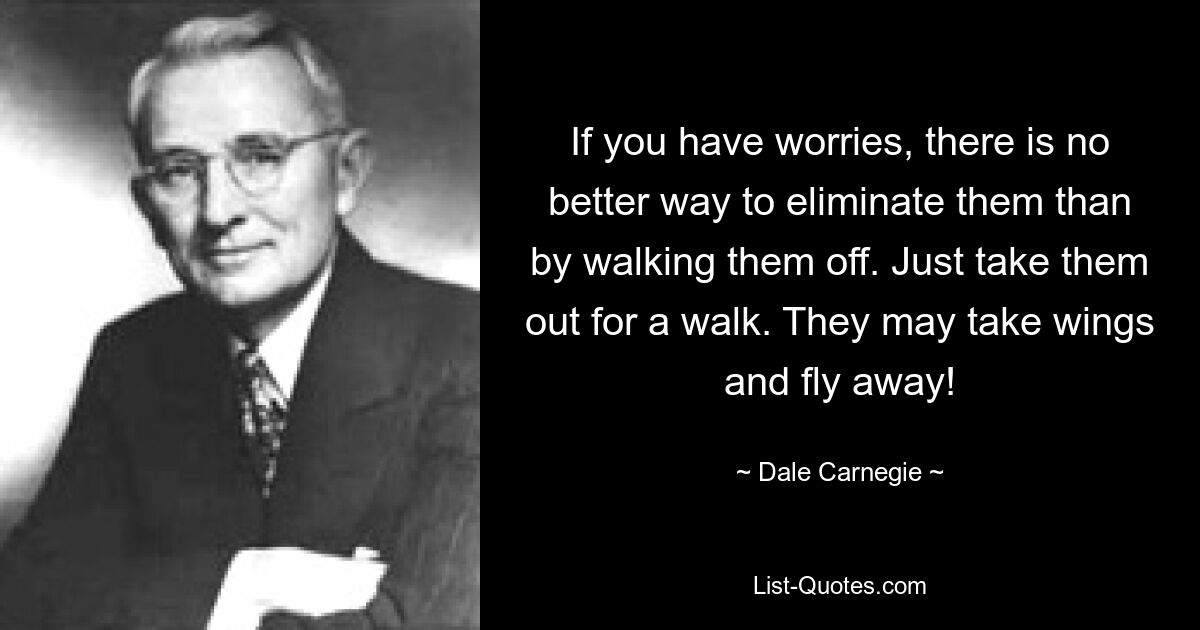 If you have worries, there is no better way to eliminate them than by walking them off. Just take them out for a walk. They may take wings and fly away! — © Dale Carnegie