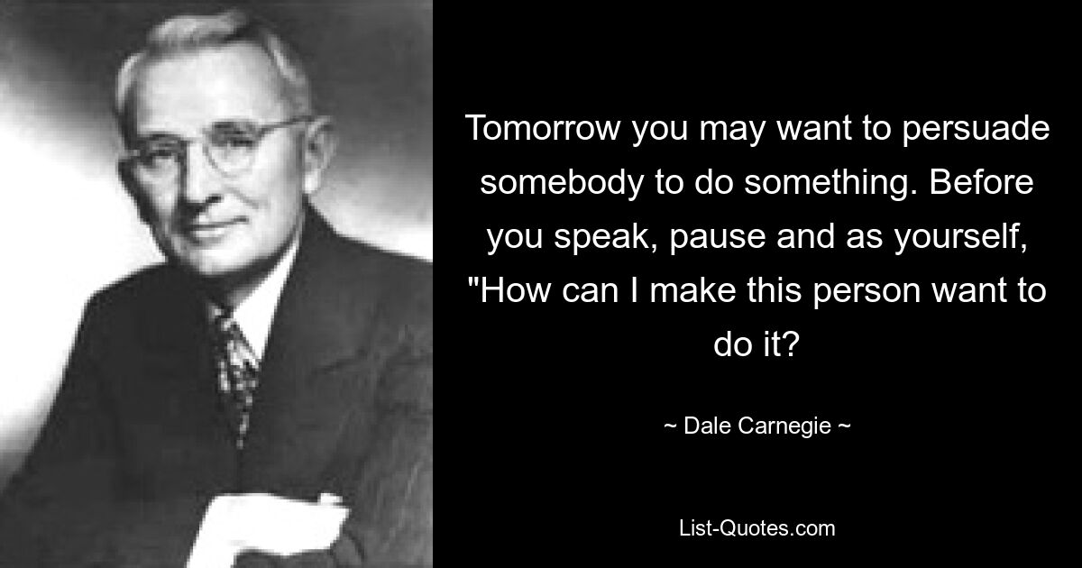 Tomorrow you may want to persuade somebody to do something. Before you speak, pause and as yourself, "How can I make this person want to do it? — © Dale Carnegie