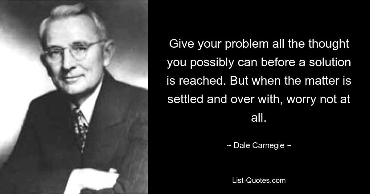 Give your problem all the thought you possibly can before a solution is reached. But when the matter is settled and over with, worry not at all. — © Dale Carnegie