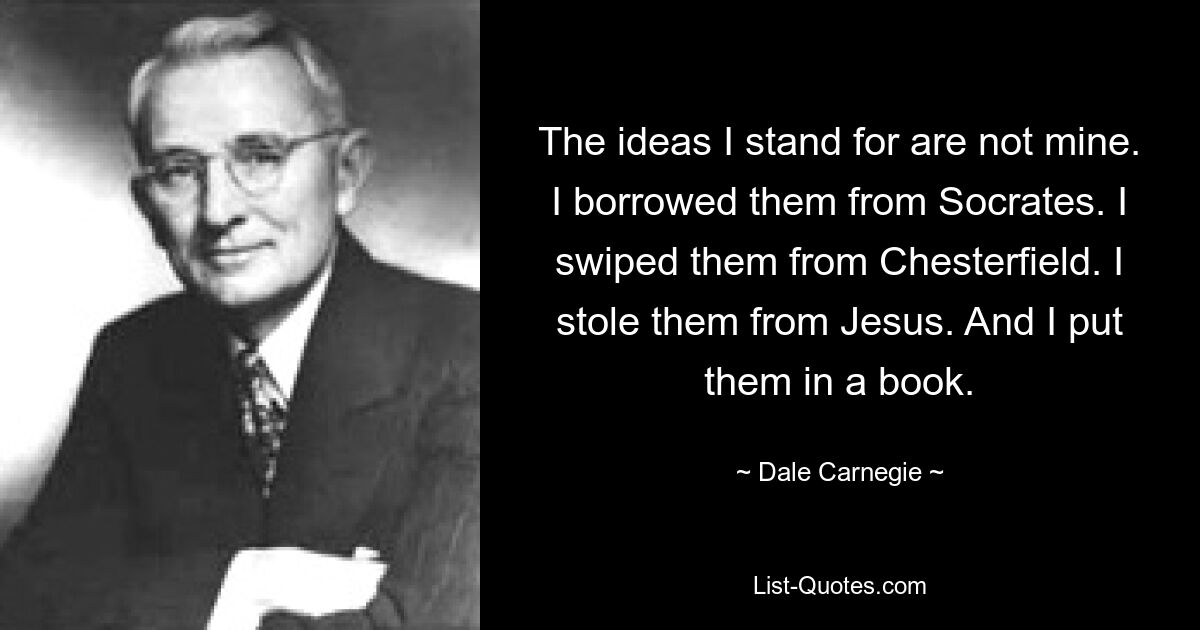 The ideas I stand for are not mine. I borrowed them from Socrates. I swiped them from Chesterfield. I stole them from Jesus. And I put them in a book. — © Dale Carnegie