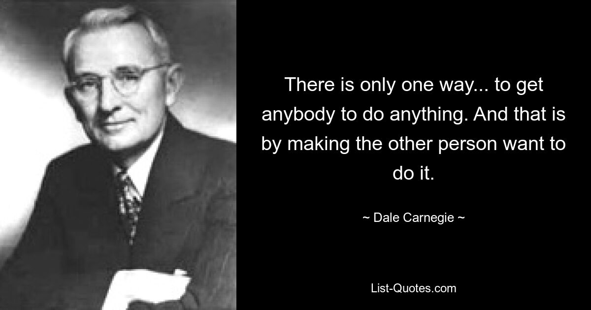 There is only one way... to get anybody to do anything. And that is by making the other person want to do it. — © Dale Carnegie