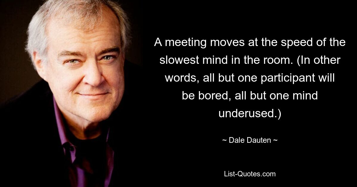 A meeting moves at the speed of the slowest mind in the room. (In other words, all but one participant will be bored, all but one mind underused.) — © Dale Dauten