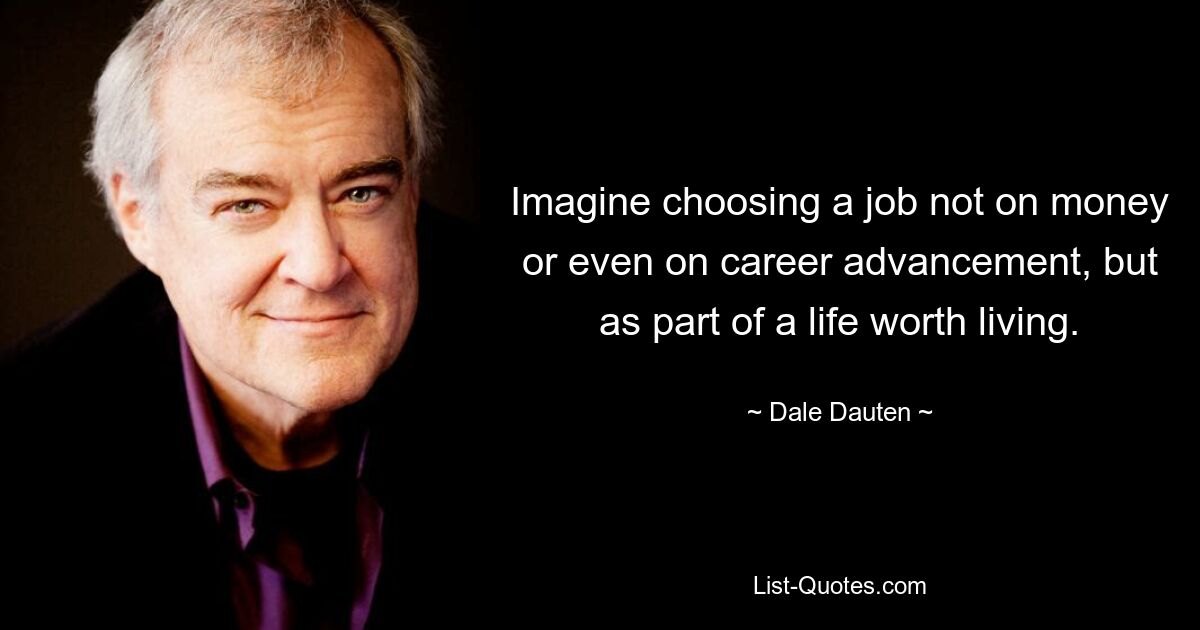 Imagine choosing a job not on money or even on career advancement, but as part of a life worth living. — © Dale Dauten