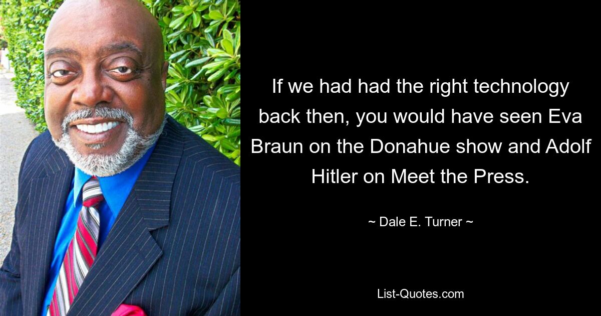 If we had had the right technology back then, you would have seen Eva Braun on the Donahue show and Adolf Hitler on Meet the Press. — © Dale E. Turner