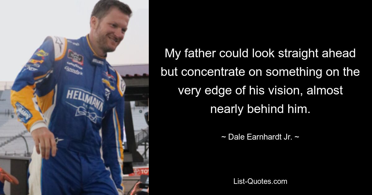 My father could look straight ahead but concentrate on something on the very edge of his vision, almost nearly behind him. — © Dale Earnhardt, Jr.