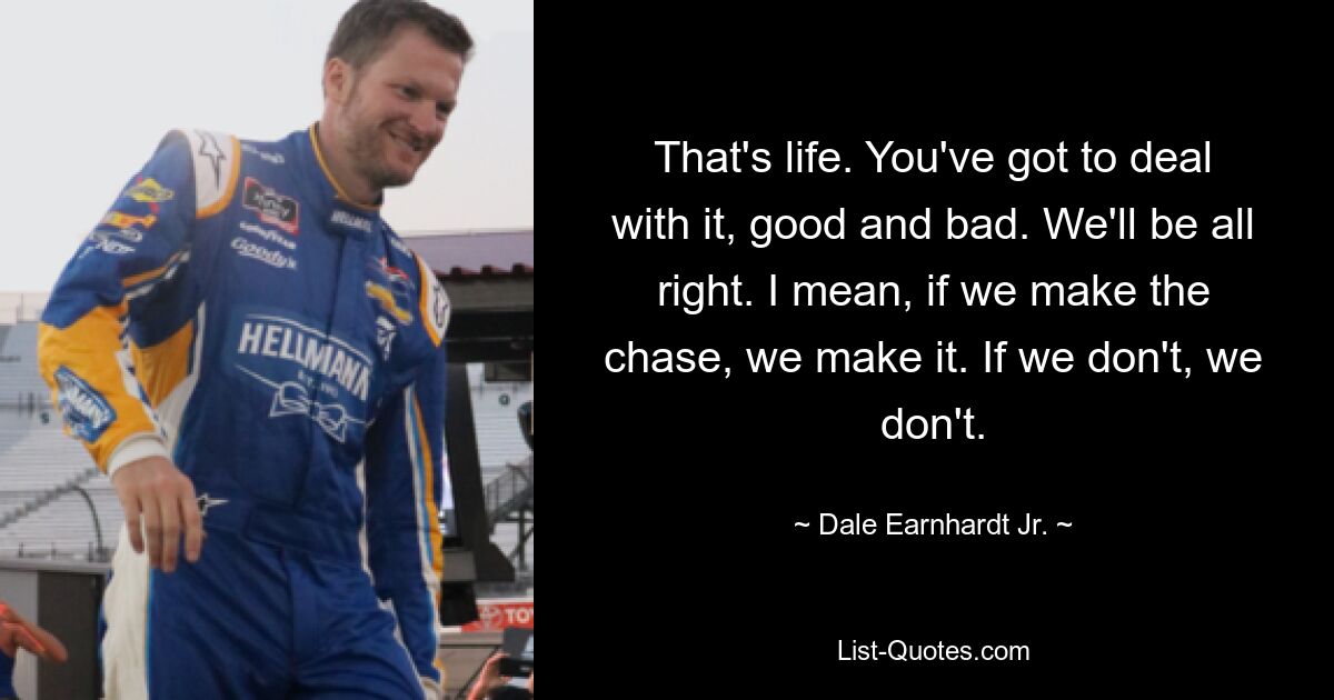 That's life. You've got to deal with it, good and bad. We'll be all right. I mean, if we make the chase, we make it. If we don't, we don't. — © Dale Earnhardt, Jr.