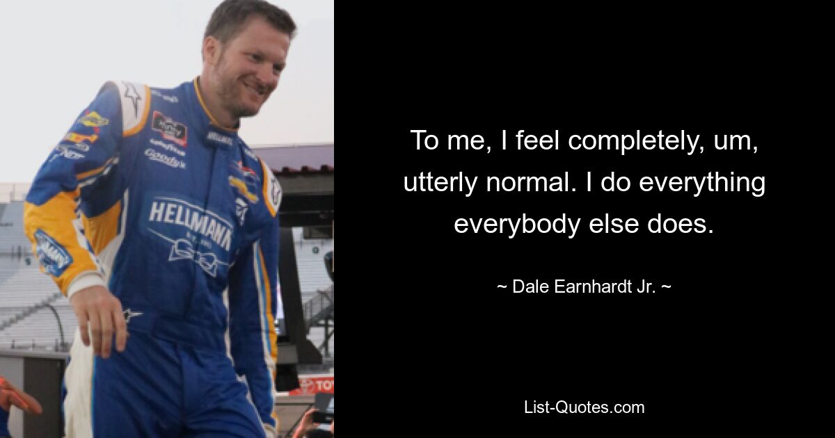 To me, I feel completely, um, utterly normal. I do everything everybody else does. — © Dale Earnhardt Jr.