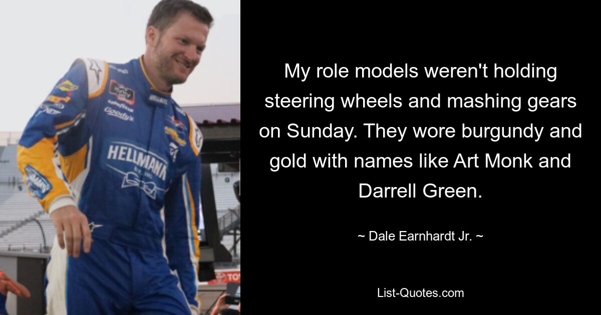 My role models weren't holding steering wheels and mashing gears on Sunday. They wore burgundy and gold with names like Art Monk and Darrell Green. — © Dale Earnhardt Jr.