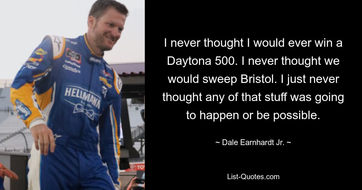 I never thought I would ever win a Daytona 500. I never thought we would sweep Bristol. I just never thought any of that stuff was going to happen or be possible. — © Dale Earnhardt Jr.