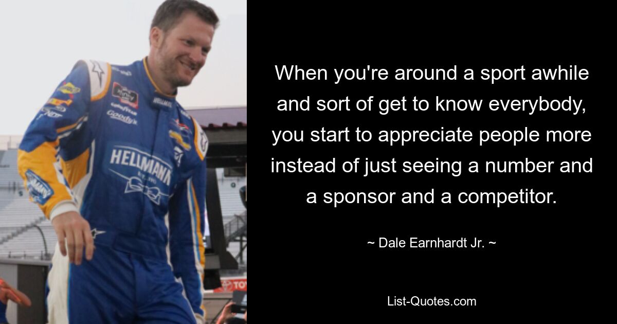 When you're around a sport awhile and sort of get to know everybody, you start to appreciate people more instead of just seeing a number and a sponsor and a competitor. — © Dale Earnhardt Jr.