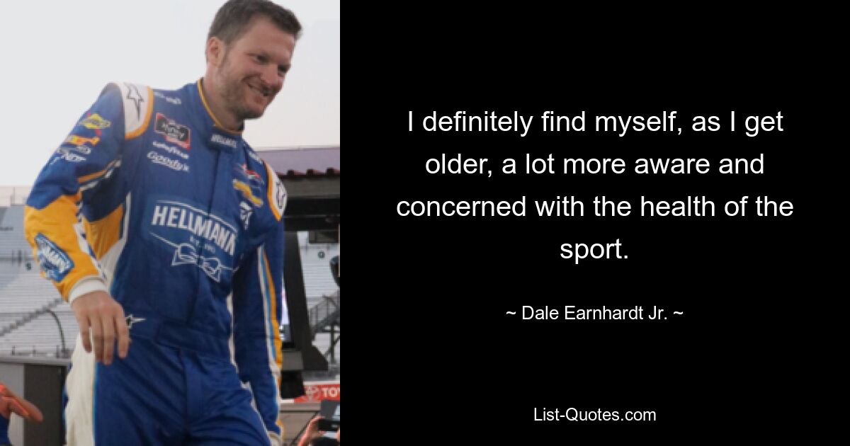 I definitely find myself, as I get older, a lot more aware and concerned with the health of the sport. — © Dale Earnhardt Jr.