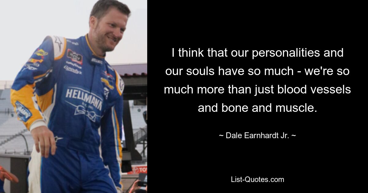 I think that our personalities and our souls have so much - we're so much more than just blood vessels and bone and muscle. — © Dale Earnhardt Jr.